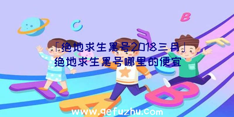 「绝地求生黑号2018三月」|绝地求生黑号哪里的便宜